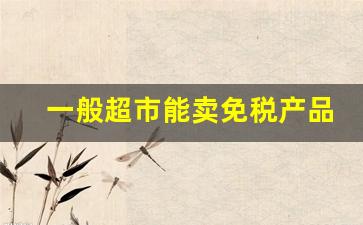 一般超市能卖免税产品吗-免税店的东西可以二次销售吗