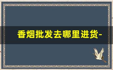香烟批发去哪里进货-香烟去哪里批发比较便宜一点