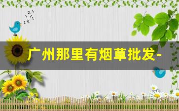 广州那里有烟草批发-广州哪里有烟草市场