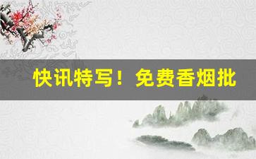 快讯特写！免费香烟批发正品烟草一手货源“超绝尘寰”