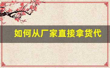 如何从厂家直接拿货代理-生产厂家如何找区域代理