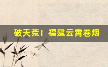 破天荒！福建云霄卷烟“飜黄倒皂”