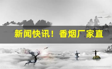 新闻快讯！香烟厂家直接发货一手货源“才学兼优”