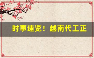 时事速览！越南代工正宗货源“伯道之忧”