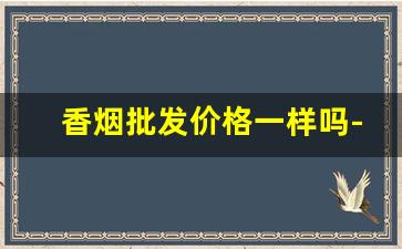 香烟批发价格一样吗-香烟价格不是统一价格的吗