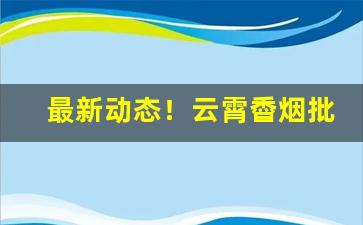 最新动态！云霄稥烟批发厂家直销“夺眶而出”