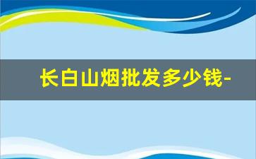 长白山烟批发多少钱-长白山烟大概多少钱