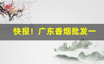 快报！广东香烟批发一手货源网“打草惊蛇”