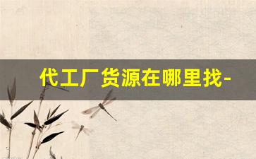 代工厂货源在哪里找-有几个渠道找工厂代工