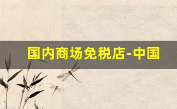 国内商场免税店-中国免税店有几家