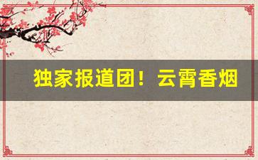 独家报道团！云霄香烟一手货源“兵在其颈”