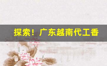 探索！广东越南代工香烟厂家“赤子之心”