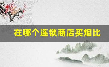 在哪个连锁商店买烟比较好-买烟去什么店买最靠谱且实惠