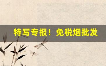 特写专报！免税烟批发进货渠道“割臂盟公”