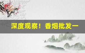 深度观察！香烟批发一手货源口感纯正“扯空砑光”