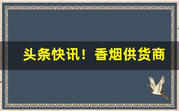头条快讯！香烟供货商怎么找“反复不常”