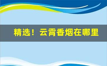 精选！云霄香烟在哪里可以买到正品“功不补患”