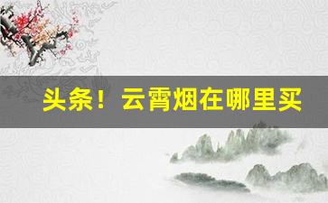 头条！云霄烟在哪里买“废寝忘飧”