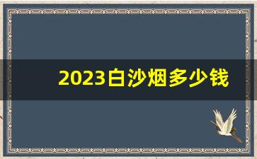 2023白沙烟多少钱一包-一般的白沙烟多少钱