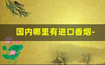 国内哪里有进口香烟-哪里有卖进口香烟的