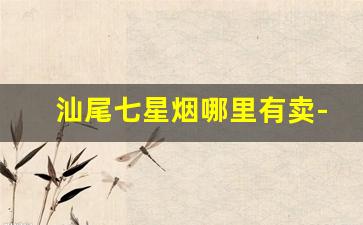汕尾七星烟哪里有卖-汕尾最便宜的烟