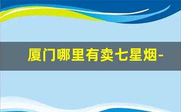 厦门哪里有卖七星烟-厦门烟最全的烟店