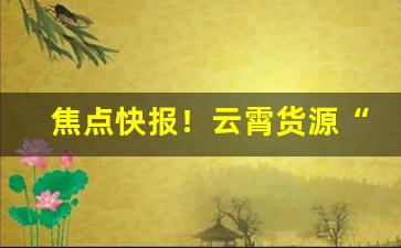 焦点快报！云霄货源“残酷无情”