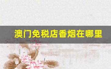 澳门免税店香烟在哪里买-澳门免税店香烟买什么比较划算