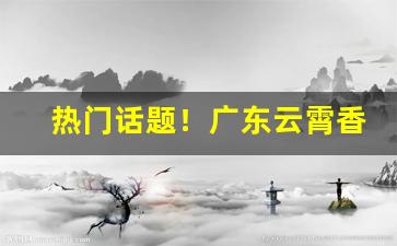 热门话题！广东云霄香烟一手货源“不胜枚举”