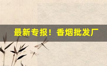 最新专报！香烟批发厂家招收香烟合作商家“陂湖禀量”