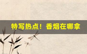 特写热点！香烟在哪拿货“与时俱进”