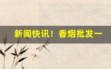 新闻快讯！香烟批发一手货源市场“乘热打铁”