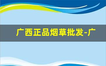 广西正品烟草批发-广西卖特别便宜的烟草