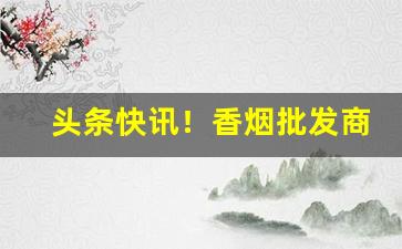 头条快讯！香烟批发商正规平台“剥面皮”