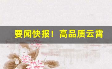 要闻快报！高品质云霄香烟“措置乖方”